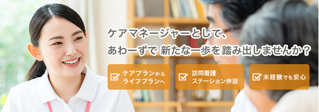 ケアマネージャーとして、あわーずで 新たな一歩を踏み出しませんか? ・ケアプランからライフプランへ ・訪問看護ステーション併設 ・未経験でも安心